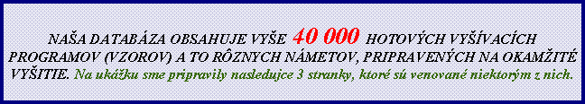 Textov� pole: NA�A DATAB�ZA OBSAHUJE VY�E  40 000 HOTOV�CH VY��VAC�CH PROGRAMOV (VZOROV) A TO R�ZNYCH N�METOV, PRIPRAVEN�CH NA OKAM�IT� VY�ITIE. Na uk�ku sme pripravily nasledujce 3 stranky, ktor� s� venovan� niektor�m z nich.